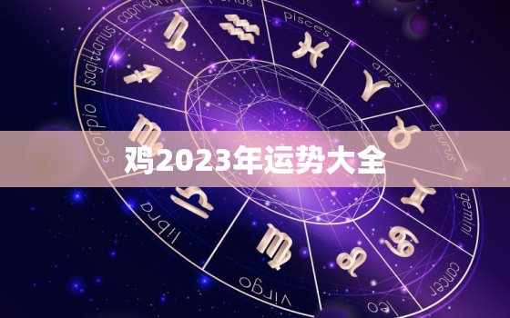 鸡2023年运势大全，属相鸡2023年运势大全