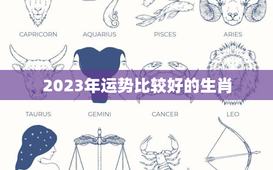 2023年运势比较好的生肖，2023年运气最旺的生肖