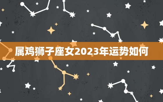 属鸡狮子座女2023年运势如何，属鸡狮子女危险