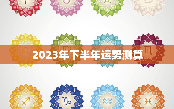 2023年下半年运势测算，2023年下半年运势测算免费