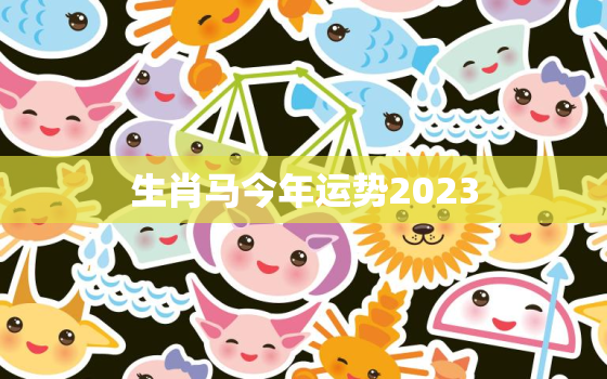 生肖马今年运势2023，生肖马今年运势2023年