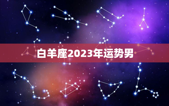 白羊座2023年运势男，2023年
白羊男运势