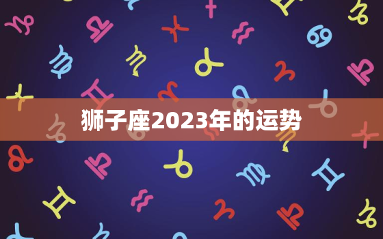 狮子座2023年的运势，狮子座2023年的运势及运程