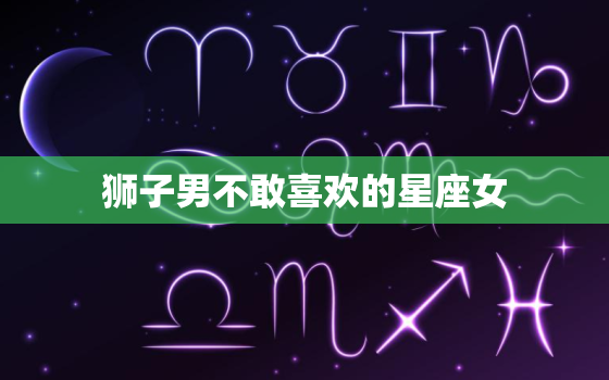 狮子男不敢喜欢的星座女(排行榜哪些星座女让狮子男望而却步)