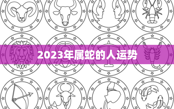 2023年属蛇的人运势(蛇行天下财运亨通)