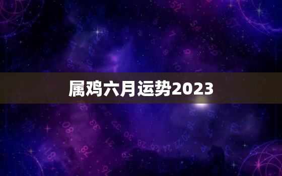 属鸡六月运势2023(财运亨通事业顺利感情甜蜜)