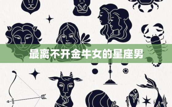 最离不开金牛女的星座男(揭秘谁与金牛女最配)