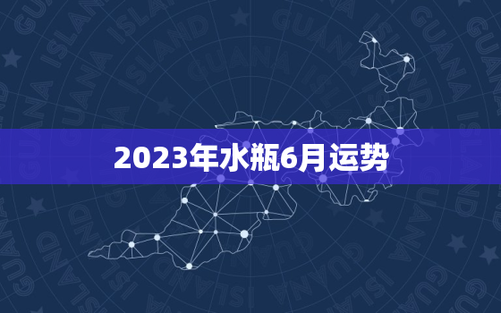 2023年水瓶6月运势(事业上有起色感情生活波动不定)