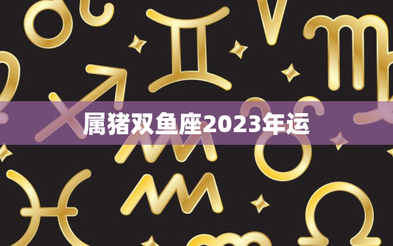 属猪双鱼座2023年运(幸福美满事业有成)