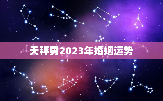 天秤男2023年婚姻运势(婚姻稳定感情升温)