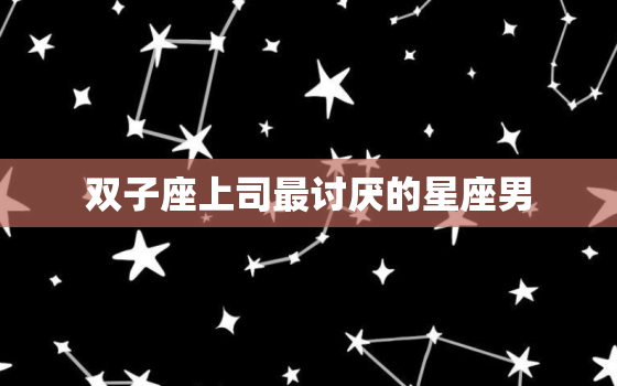 双子座上司最讨厌的星座男(揭秘哪些星座会惹恼他)