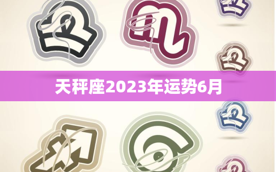 天秤座2023年运势6月(爱情运势大好事业顺风顺水)