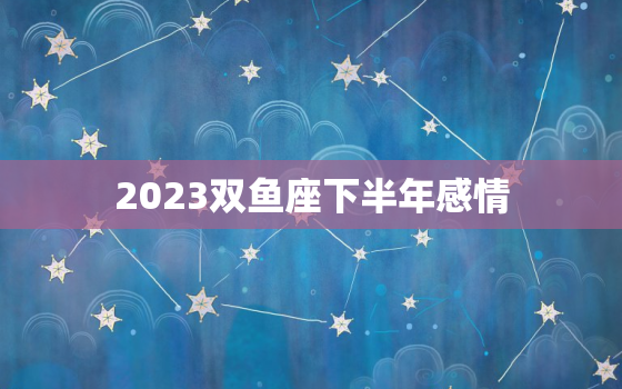 2023双鱼座下半年感情(浪漫与挑战并存)