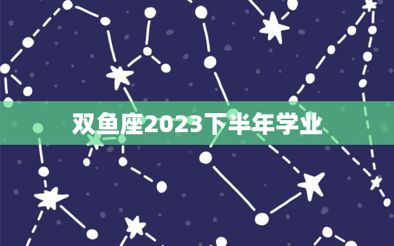 双鱼座2023下半年学业(展望充满挑战的成长之路)