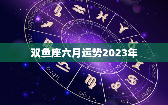 双鱼座六月运势2023年(事业顺遂感情波动)