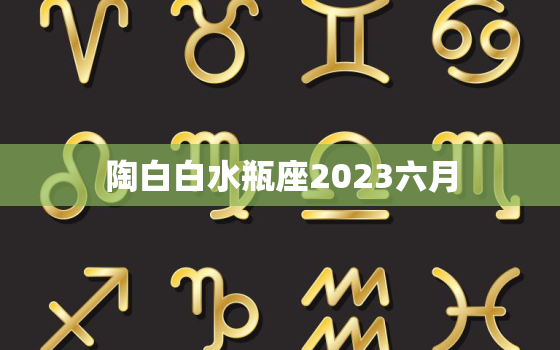 陶白白水瓶座2023六月(星座运势预测)