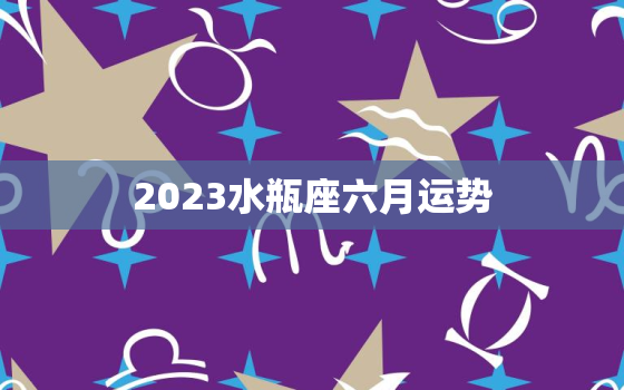 2023水瓶座六月运势(事业顺风顺水感情甜蜜如初)