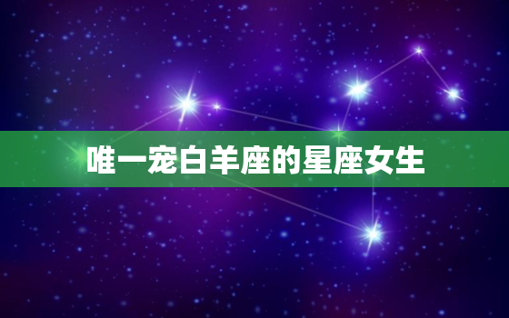 唯一宠白羊座的星座女生(星座界的幸运儿)