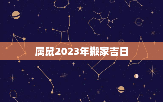 属鼠2023年搬家吉日(如何选定最佳时机)