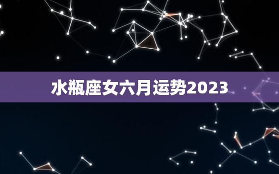 水瓶座女六月运势2023(事业上有所突破)