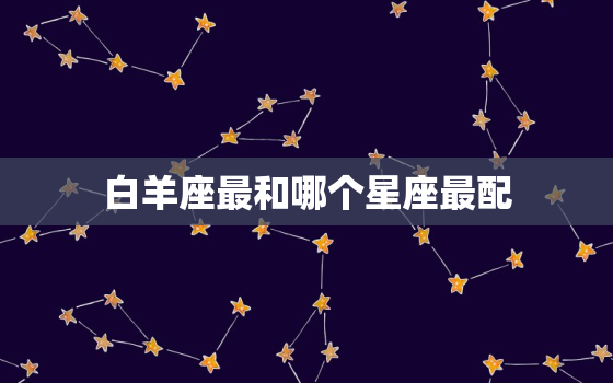 白羊座最和哪个星座最配(完美星座组合揭秘)