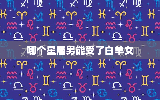 哪个星座男能受了白羊女(星座大揭秘白羊女最配哪个星座男)