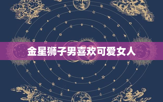 金星狮子男喜欢可爱女人(迷人魅力胜过一切)