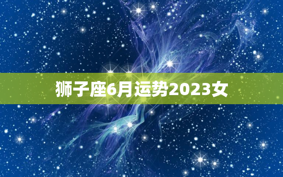 狮子座6月运势2023女(事业上有所突破感情生活渐入佳境)