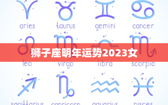 狮子座明年运势2023女(财运亨通事业有成)