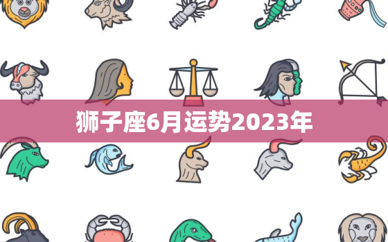 狮子座6月运势2023年(事业上有突破财运亦旺)