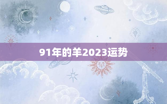 91年的羊2023运势(事业财运双丰收)