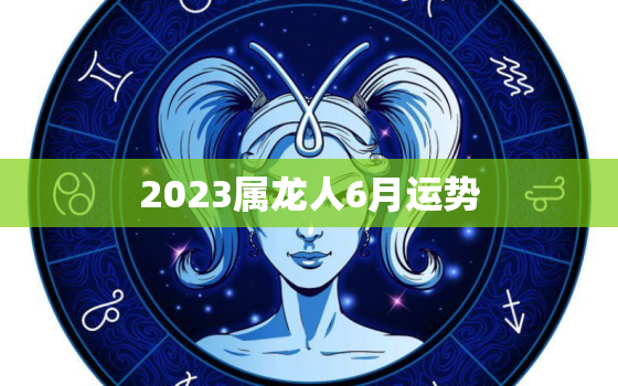 2023属龙人6月运势(事业顺利财运亨通)