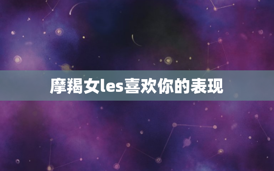 摩羯女les喜欢你的表现(如何看出她对你有好感)