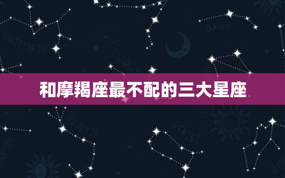 和摩羯座最不配的三大星座(不可错过的星座配对警示)