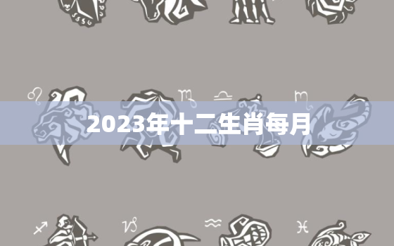 2023年十二生肖每月(详解运势、财运、感情、健康全方位预测)