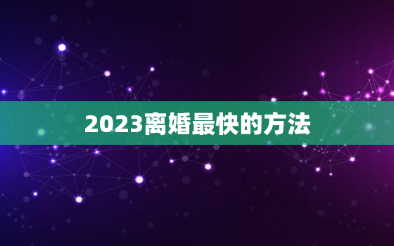 2023离婚最快的方法(如何快速解除婚姻关系)