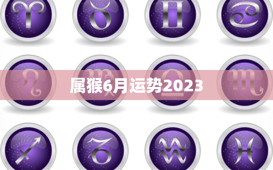 属猴6月运势2023(财运亨通事业顺利感情甜蜜)