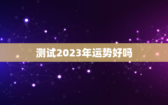 测试2023年运势好吗(揭秘2023年运势看看你的未来如何)