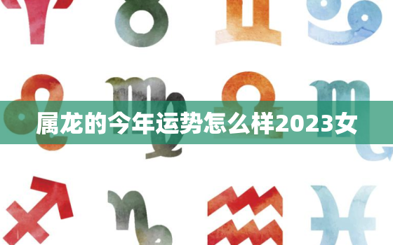 属龙的今年运势怎么样2023女(2023年属龙女运势大介绍)