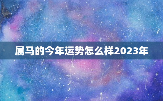 属马的今年运势怎么样2023年(马上好运)