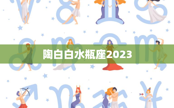 陶白白水瓶座2023(星象预测未来一年你将迎来哪些机遇与挑战)