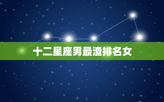 十二星座男最渣排名女(哪些星座男最容易伤害女人)