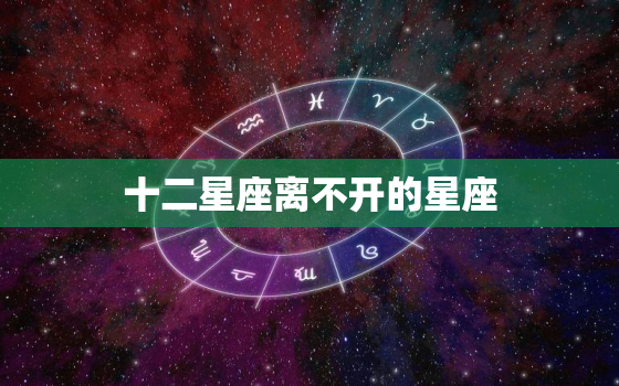 十二星座离不开的星座(介绍哪些星座是十二星座的不二之选)