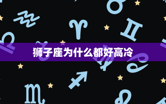 狮子座为什么都好高冷(介绍星座性格还是误解)