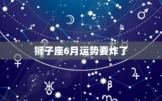 狮子座6月运势要炸了(热情如火财运亨通)