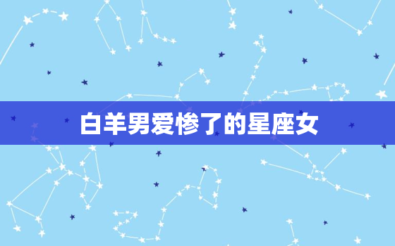 白羊男爱惨了的星座女(为何总是让他们无法自拔)