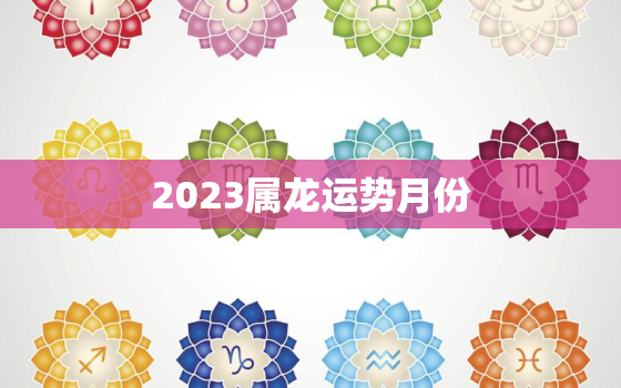 2023属龙运势月份(龙儿们这些月份要注意)