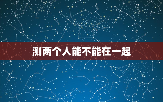 测两个人能不能在一起(如何判断两人是否适合在一起)