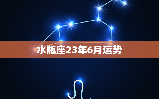 水瓶座23年6月运势(事业上有突破感情需谨慎)