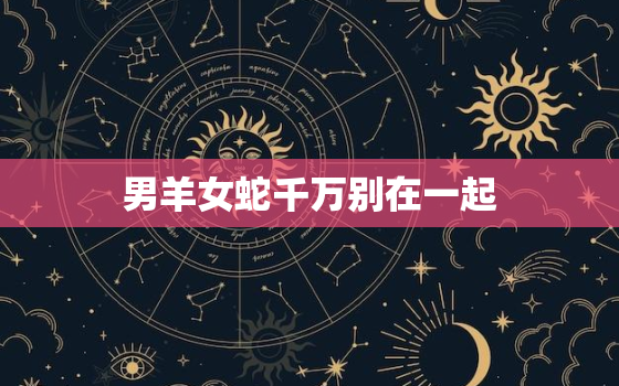 男羊女蛇千万别在一起(为什么这对星座组合不适合)